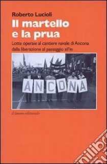 Il martello e la prua. Lotte operaie al cantiere navale di Ancona dalla liberazione al passaggio all'IRI (1944-1970) libro di Lucioli Roberto