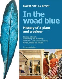 In the Woad Blue. History of a plant and a colour. Itinerary in the art, craftmanship and archaeology of «the blue gold» territories among Marche, Umbria and Toscana libro di Rossi Maria Stella