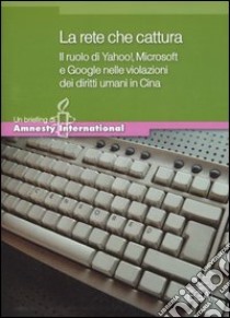 La rete che cattura. Il ruolo di Yahoo!, Microsoft e Google nelle violazioni dei diritti umani in Cina libro