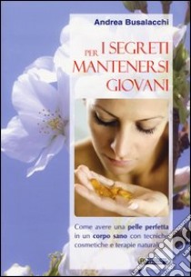 I segreti per mantenersi giovani. Come avere una pelle perfetta in un corpo sano con tecniche cosmetiche e terapie naturali libro di Busalacchi Andrea