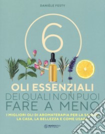 6 oli essenziali dei quali non puoi fare a meno. I migliori oli di aromaterapia per la salute, la casa, la bellezza e come usarli libro di Festy Danièle