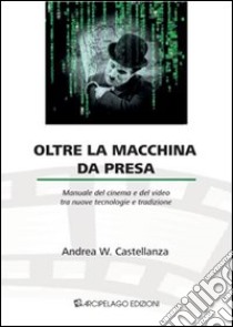 Oltre la macchina da presa. Manuale del cinema e del video tra nuove tecnologie e tradizione libro di Castellanza Andrea W.