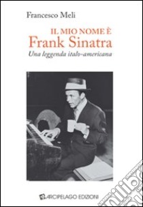 Il mio nome è Frank Sinatra. Una leggenda italo-americana libro di Meli Francesco