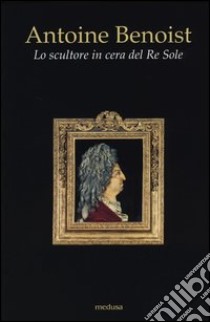 Antoine Benoist. Lo scultore in cera del Re Sole libro