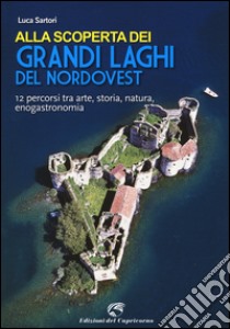 Alla scoperta dei grandi laghi del Nordovest. 12 percorsi tra arte, storia, natura, enogastronomia libro di Sartori Luca