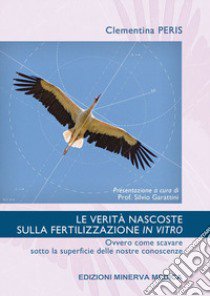 Le verità nascoste sulla fertilizzazione in vitro. Ovvero come scavare sotto la superficie delle nostre conoscenze libro di Peris Clementina