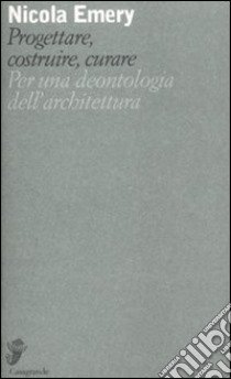 Progettare, costruire, curare. Per una deontologia dell'architettura libro di Emery Nicola