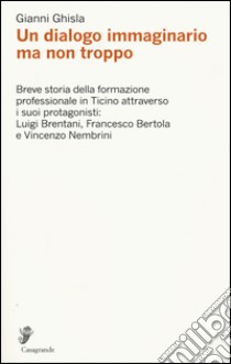 Un dialogo immaginario ma non troppo. Breve storia della formazione professinale in Ticino attraverso i suoi protagonisti: Luigi Brentani, Francesco Bertola... libro di Ghisla Gianni