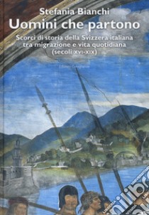 Uomini che partono. Scorci di storia della Svizzera italiana tra migrazione e vita quotidiana (XVI-XIX) libro di Bianchi Stefania