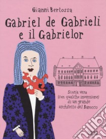 Gabriel de Gabrieli e il Gabrielor. Storia vera (con qualche invenzione) di un grande architetto del Barocco libro di Bertossa Gianni