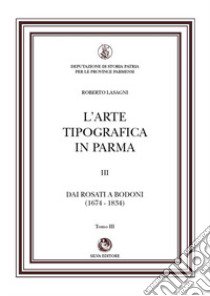 L'arte tipografica in Parma. Vol. 3/3: Dai Rosati a Bodoni (1674-1834) libro di Lasagni Roberto