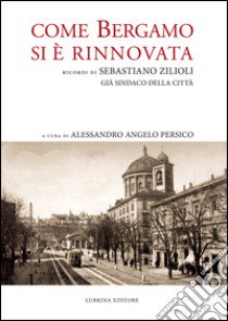 Come Bergamo si è rinnovata. Ricordi di Sebastiano Zilioli, già sindaco della cità libro di Zilioli Sebastiano; Persico A. A. (cur.); Zilioli C. (cur.)