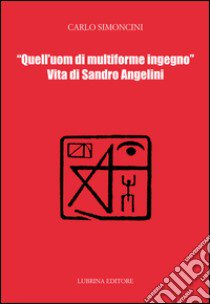 Quell'uom di multiforme ingegno. Vita di Sandro Angelini libro di Simoncini Carlo; Angelini P. (cur.)