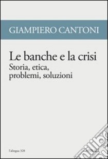 Le banche e la crisi. Storia, etica, problemi, soluzioni libro di Cantoni Giampiero