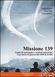 Missione 139. Gente di montagna e aviatori americani. Una storia di guerra del 1945 in Friuli libro di Stergulc Fabio; Vinci Enzo; Orlando Fabio