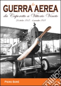 La guerra aerea da Caporetto a Vittorio Veneto. 24 ottobre 1917-4 novembre 1918 libro di Soré Pietro