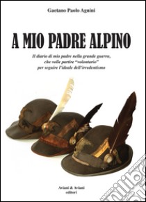 A mio padrea alpino. Il diario di mio padre nella grande guerra, che volle partire «volontario» per seguire l'ideale dell'irredentismo libro di Agnini Gaetano P.