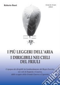 I più leggeri dell'aria. I dirigibili nei cieli del Friuli. L'epopea dei dirigibili da bombardamento del Regio Esercito, nei cieli di Zoppola e Casarsa, dallo scoppio della Grande Guerra a Caporetto libro di Bassi Roberto