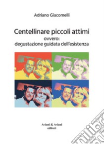 Centellinare piccoli attimi. Ovvero: degustazione guidata dell'esistenza libro di Giacomelli Adriano