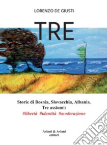 Tre. Storie di Bosnia, Slovacchia, Albania. Tre assiomi #libertà #identità #moderazione libro di De Giusti Lorenzo
