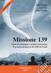 Missione 139. Gente di montagna e aviatori americani. Una storia di guerra del 1945 in Friuli libro di Stergulc Fabio; Vinci Enzo; Orlando Fabio