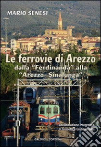 Le ferrovie di Arezzo. Dalla «Ferdinanda» alla «Arezzo-Sinalunga» libro di Senesi Mario