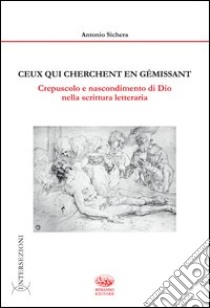 Ceux qui cherchent en gemissant. Crepuscolo e nascondimento di dio nella scrittura letteraria libro di Sichera Antonio