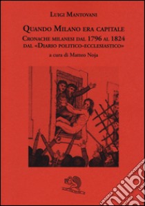 Quando Milano era capitale. Cronache milanesi dal 1796 al 1824 dal «Diario politico-ecclesiastico» libro di Mantovani Luigi; Noja M. (cur.)