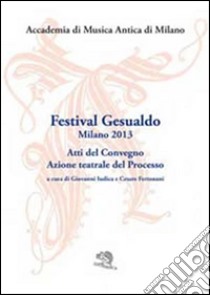 Festival Gesualdo Milano 2013. Atti del Convegno. Azione teatrale del processo libro di Accademia di musica antica di Milano (cur.)