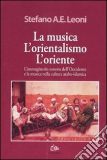 La musica, l'orientalismo, l'Oriente. L'immaginario sonoro dell'Occidente e la musica nella cultura arabo-islamica libro di Leoni Stefano A. E.