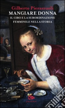 Mangiare donna. Il cibo e la subordinazione femminile nella storia libro di Pierazzuoli Gilberto