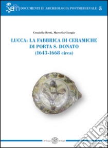 Lucca: la fabbrica di ceramiche di Porta S. Donato (1643-1668 circa). Ediz. illustrata libro di Berti Graziella; Giorgio Simona