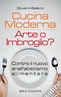 Cucina moderna. Arte o imbroglio? Contro il nuovo analfabetismo alimentare libro di Ballarini Giovanni