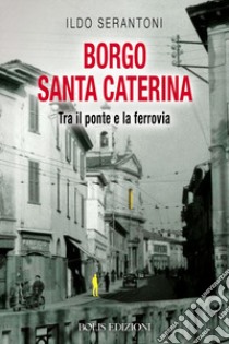 Borgo Santa Caterina. Tra il ponte e la ferrovia libro di Serantoni Ildo