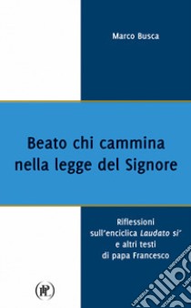 Beato chi cammina nella legge del Signore. Riflessioni sull'enciclica Laudato sì e altri testi di papa Francesco libro di Busca Marco