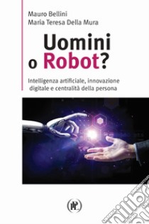 Uomini o robot? Intelligenza artificiale, innovazione digitale e centralità della persona libro di Bellini Mauro; Della Mura Maria Teresa