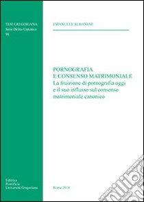 Pornografia e consenso matrimoniale. La fruizione di pornografia oggi e il suo influsso sul consenso matrimoniale canonico libro di Albanese Emanuele