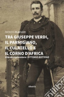 Tra Giuseppe Verdi, il parmigiano, il culatello e il corno d'Africa. Vita da esploratore: Vittorio Bottego libro di Placuzzi Patrizio