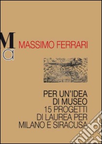 Per un'idea di museo. 15 progetti di laurea per Milano e Siracusa libro di Ferrari Massimo