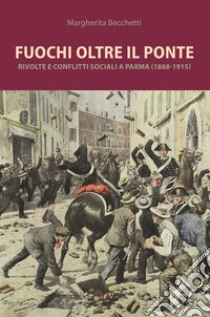 Fuochi oltre il ponte. Rivolte e conflitti sociali a Parma (1868-1915) libro di Becchetti Margherita