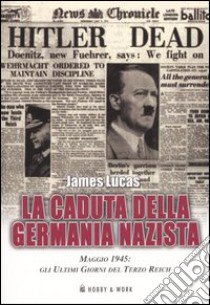 La caduta della Germania nazista. Maggio 1945: gli ultimi giorni del Terzo Reich libro di Lucas James