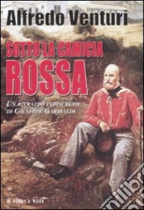 Sotto la camicia rossa. Un ritratto indiscreto di Giuseppe Garibaldi libro di Venturi Alfredo