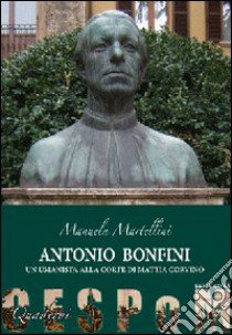 Antonio Bonfini. Un umanista alla corte di Mattia Corvino libro di Martellini Manuela