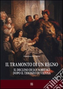 Il tramonto di un regno. Il declino di Jan Sobieski dopo il trionfo di Vienna libro di De Caprio Francesca