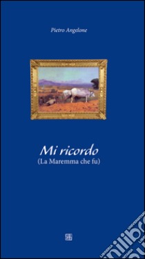 Mi ricordo. La maremma che fu libro di Angelone Pietro