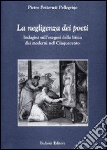 La negligenza dei poeti. Indagini sull'esegesi della lirica dei moderni nel cinquecento libro di Petteruti Pellegrino Pietro