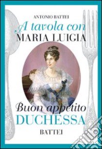 A tavola con Maria Luigia, buon appetito duchessa libro di Battei Antonio