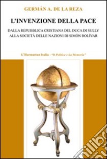 L'invenzione della pace. Dalla Repubblica cristiana del duca di Sully alla società delle nazioni di Simón Bolívar libro di De La Reza Germán A.
