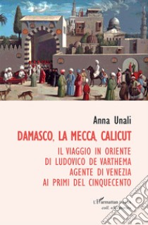 Damasco, La Mecca, Calicut. Il viaggio in Oriente di Ludovico de Varthema agente di Venezia ai primi del Cinquecento libro di Unali Anna