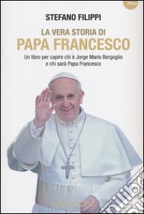 La vera storia di Papa Francesco. Un libro per capire chi è Jorge Mario Bergoglio e chi sarà Papa Francesco libro di Filippi Stefano